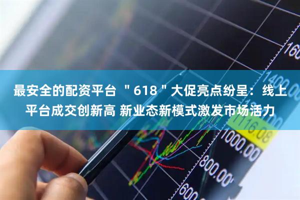 最安全的配资平台 ＂618＂大促亮点纷呈：线上平台成交创新高 新业态新模式激发市场活力