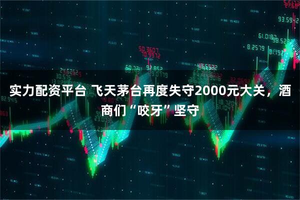 实力配资平台 飞天茅台再度失守2000元大关，酒商们“咬牙”坚守