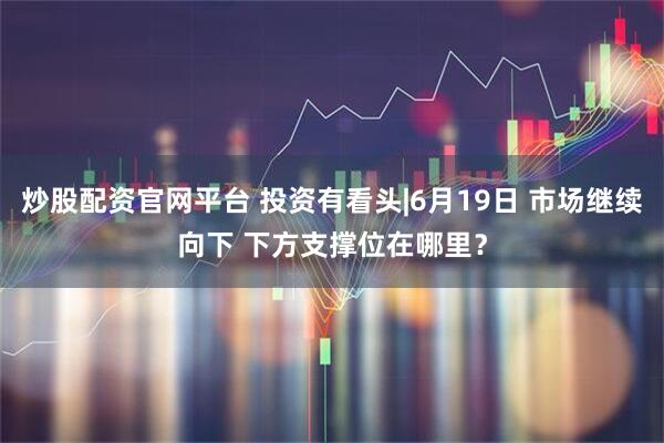 炒股配资官网平台 投资有看头|6月19日 市场继续向下 下方支撑位在哪里?