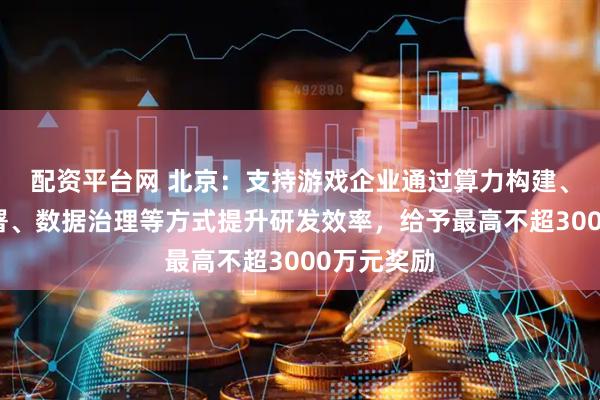 配资平台网 北京：支持游戏企业通过算力构建、大模型部署、数据治理等方式提升研发效率，给予最高不超3000万元奖励