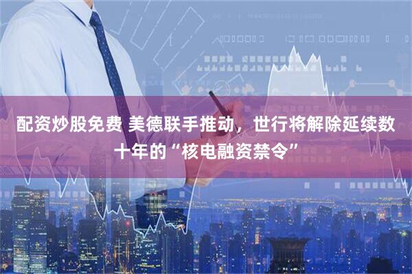 配资炒股免费 美德联手推动，世行将解除延续数十年的“核电融资禁令”