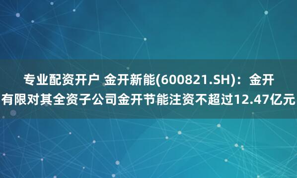 专业配资开户 金开新能(600821.SH)：金开有限对其全资子公司金开节能注资不超过12.47亿元