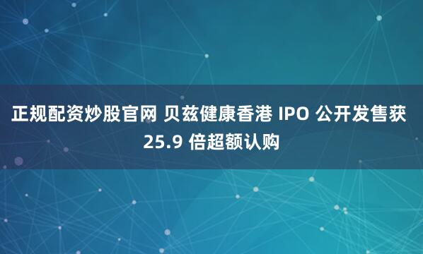 正规配资炒股官网 贝兹健康香港 IPO 公开发售获 25.9 倍超额认购