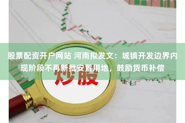 股票配资开户网站 河南拟发文：城镇开发边界内现阶段不再新批安置用地，鼓励货币补偿