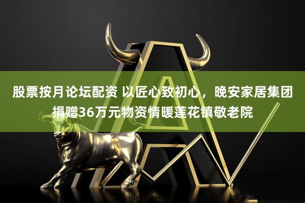股票按月论坛配资 以匠心致初心，晚安家居集团捐赠36万元物资情暖莲花镇敬老院