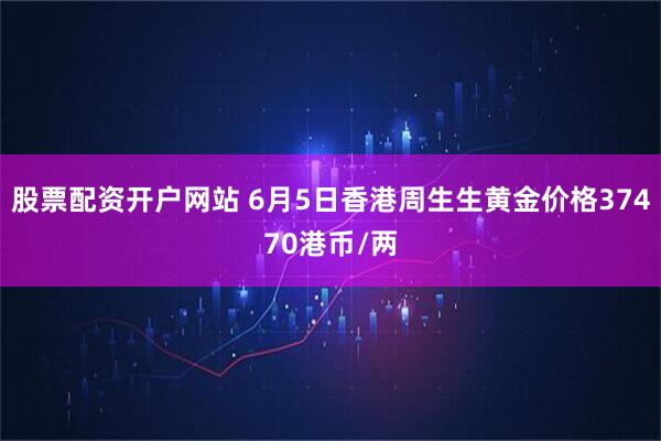 股票配资开户网站 6月5日香港周生生黄金价格37470港币/两