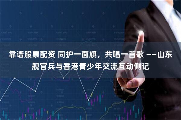 靠谱股票配资 同护一面旗，共唱一首歌 ——山东舰官兵与香港青少年交流互动侧记