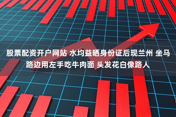 股票配资开户网站 水均益晒身份证后现兰州 坐马路边用左手吃牛肉面 头发花白像路人