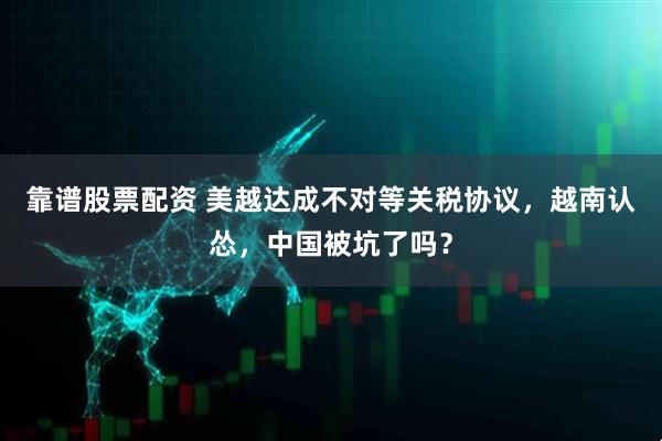 靠谱股票配资 美越达成不对等关税协议，越南认怂，中国被坑了吗？