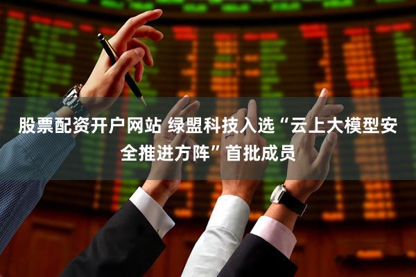 股票配资开户网站 绿盟科技入选“云上大模型安全推进方阵”首批成员