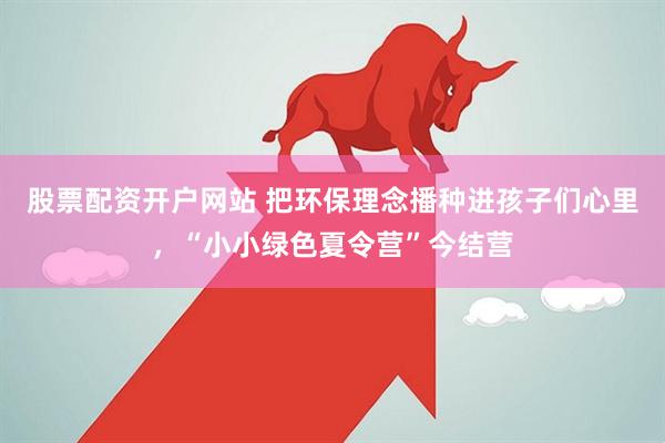 股票配资开户网站 把环保理念播种进孩子们心里，“小小绿色夏令营”今结营