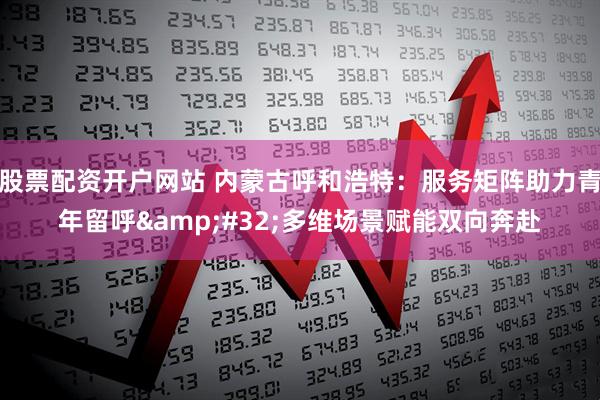 股票配资开户网站 内蒙古呼和浩特：服务矩阵助力青年留呼&#32;多维场景赋能双向奔赴