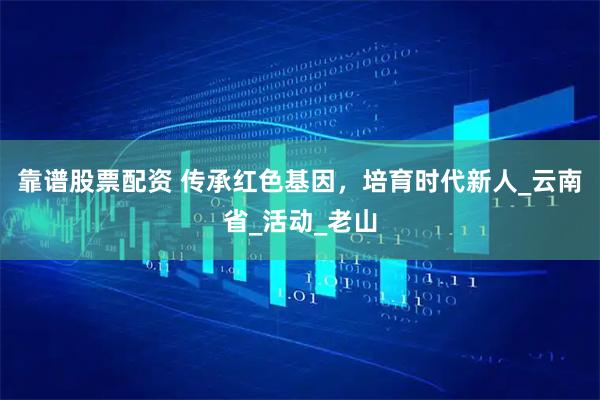靠谱股票配资 传承红色基因，培育时代新人_云南省_活动_老山