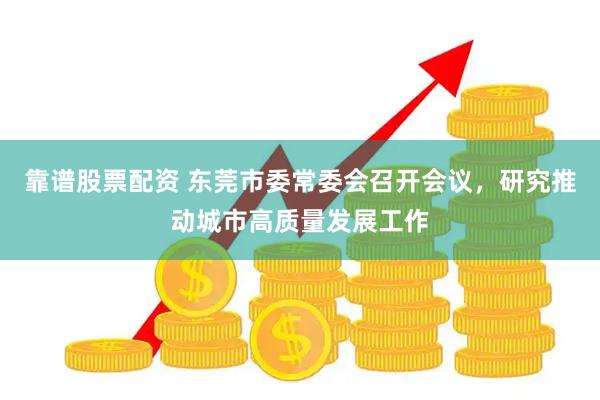 靠谱股票配资 东莞市委常委会召开会议，研究推动城市高质量发展工作