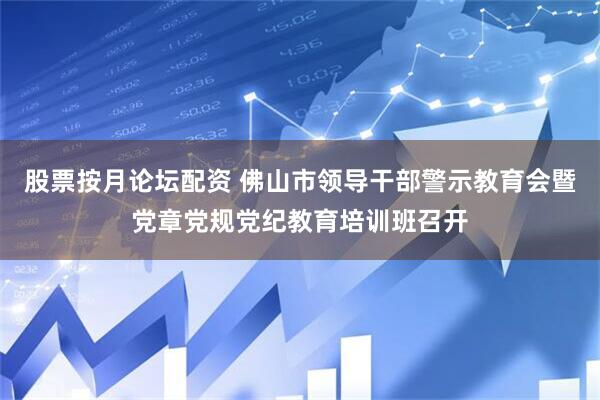 股票按月论坛配资 佛山市领导干部警示教育会暨党章党规党纪教育培训班召开