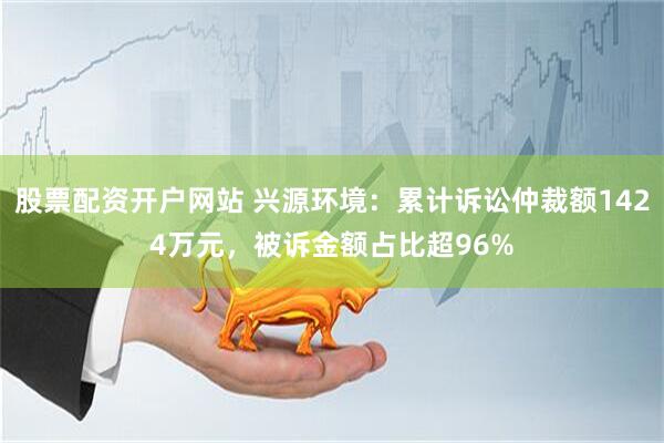 股票配资开户网站 兴源环境：累计诉讼仲裁额1424万元，被诉金额占比超96%