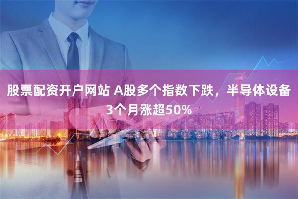 股票配资开户网站 A股多个指数下跌,半导体设备3个月涨超50%