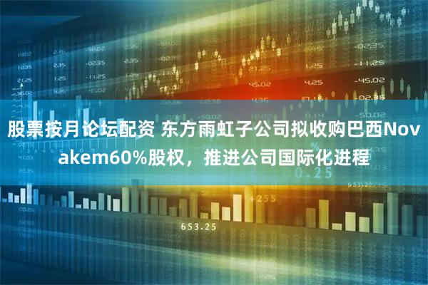 股票按月论坛配资 东方雨虹子公司拟收购巴西Novakem60%股权,推进公司国际化进程