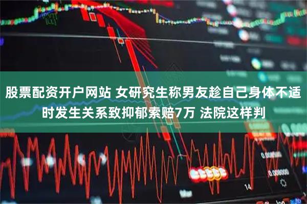 股票配资开户网站 女研究生称男友趁自己身体不适时发生关系致抑郁索赔7万 法院这样判