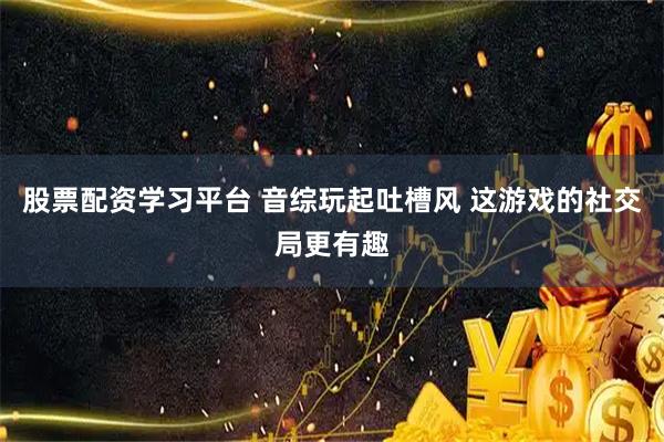 股票配资学习平台 音综玩起吐槽风 这游戏的社交局更有趣