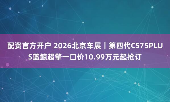 配资官方开户 2026北京车展｜第四代CS75PLUS蓝鲸超擎一口价10.99万元起抢订