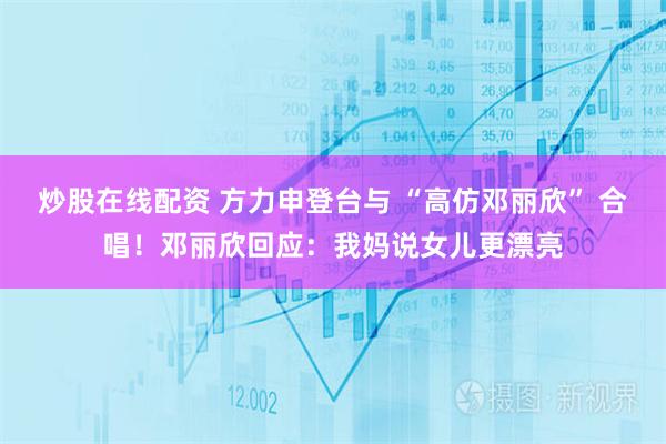 炒股在线配资 方力申登台与 “高仿邓丽欣” 合唱！邓丽欣回应：我妈说女儿更漂亮
