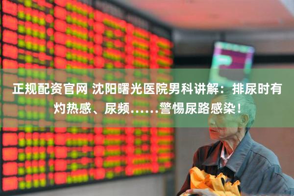 正规配资官网 沈阳曙光医院男科讲解：排尿时有灼热感、尿频……警惕尿路感染！