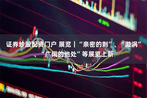 证券炒股配资门户 展览｜“亲密的刺”、“漩涡”、“广阔的他处”等展览上新