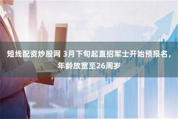 短线配资炒股网 3月下旬起直招军士开始预报名，年龄放宽至26周岁