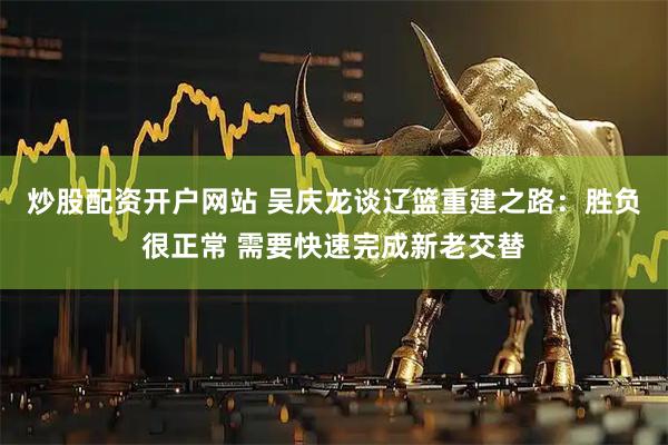 炒股配资开户网站 吴庆龙谈辽篮重建之路：胜负很正常 需要快速完成新老交替