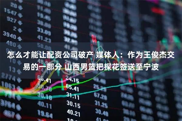 怎么才能让配资公司破产 媒体人：作为王俊杰交易的一部分 山西男篮把探花签送至宁波