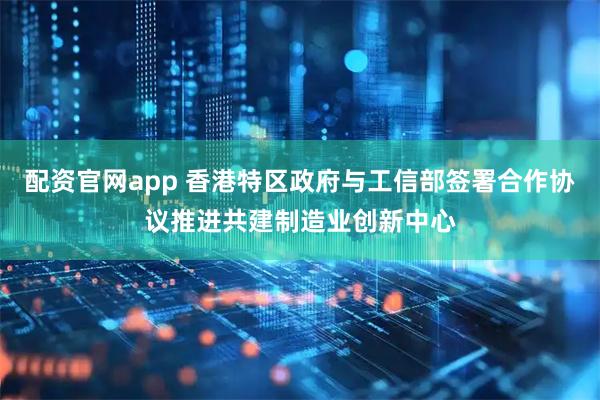 配资官网app 香港特区政府与工信部签署合作协议推进共建制造业创新中心