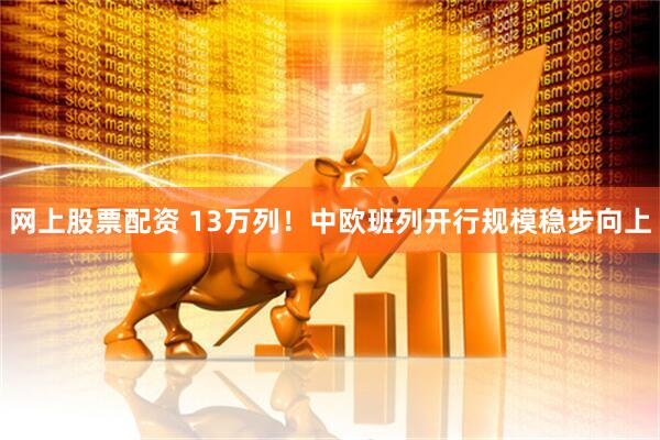 网上股票配资 13万列！中欧班列开行规模稳步向上