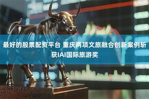 最好的股票配资平台 重庆两项文旅融合创新案例斩获IAI国际旅游奖