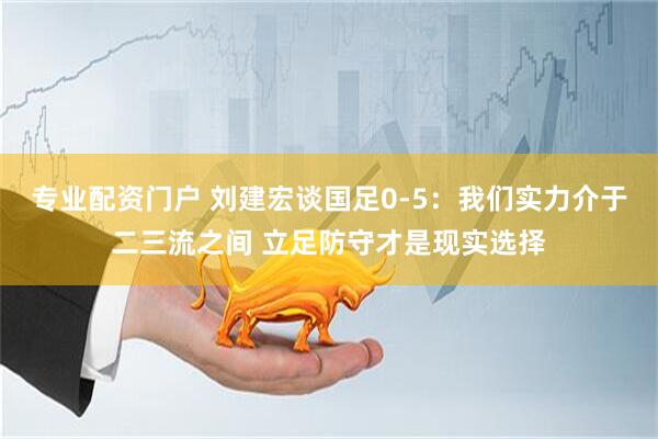 专业配资门户 刘建宏谈国足0-5：我们实力介于二三流之间 立足防守才是现实选择